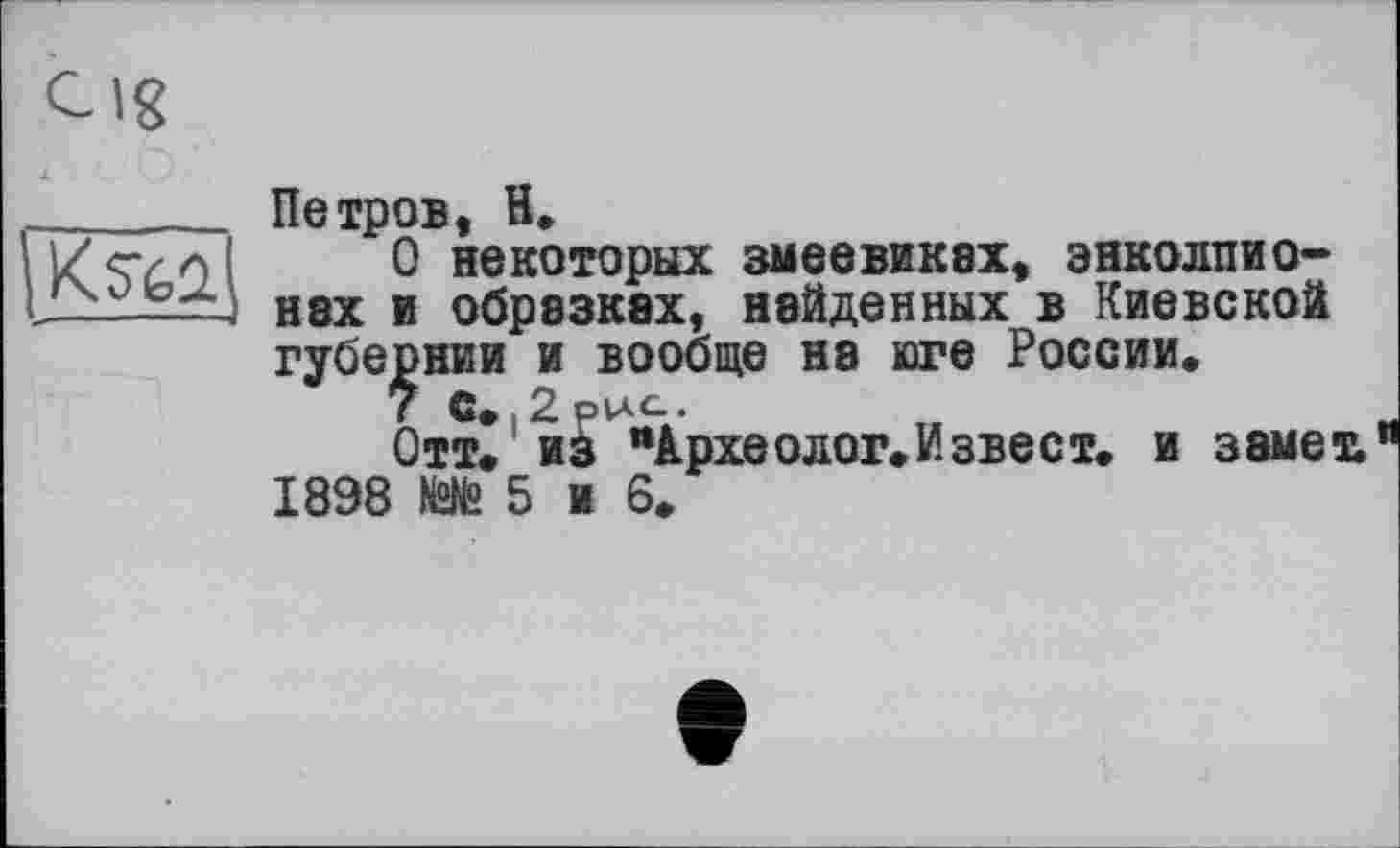 ﻿Петров, H.
О некоторых змеевиках, энколпио-Н8Х и обрезках, найденных в Киевской губернии и вообще на юге России.
7 С. .2 рис..
Отт. из “Археолог. И зве ст. и замеъ 1898 №№ 5 и 6.